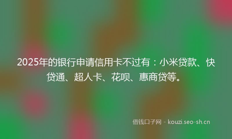 2025年的银行申请信用卡不过有：小米贷款、快贷通、超人卡、花呗、惠商贷等。