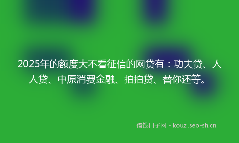 2025年的额度大不看征信的网贷有：功夫贷、人人贷、中原消费金融、拍拍贷、替你还等。