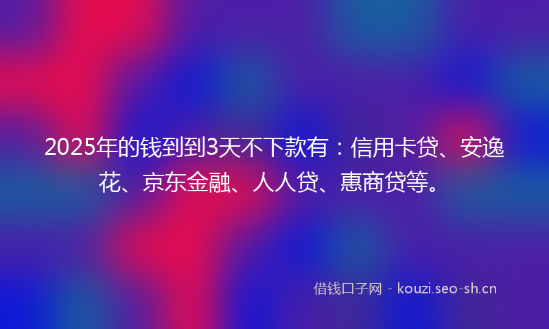 2025年的钱到到3天不下款有：信用卡贷、安逸花、京东金融、人人贷、惠商贷等。