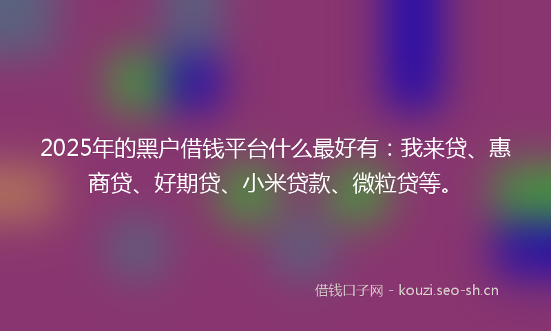2025年的黑户借钱平台什么最好有：我来贷、惠商贷、好期贷、小米贷款、微粒贷等。