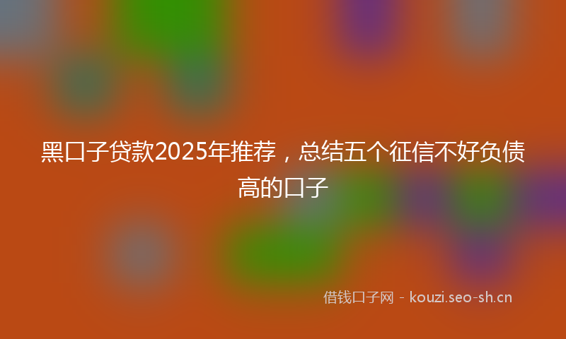 黑口子贷款2025年推荐，总结五个征信不好负债高的口子