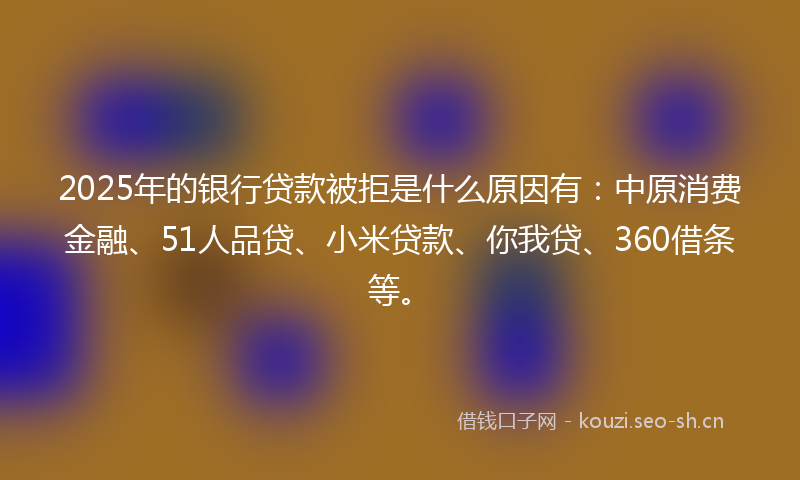 2025年的银行贷款被拒是什么原因有：中原消费金融、51人品贷、小米贷款、你我贷、360借条等。
