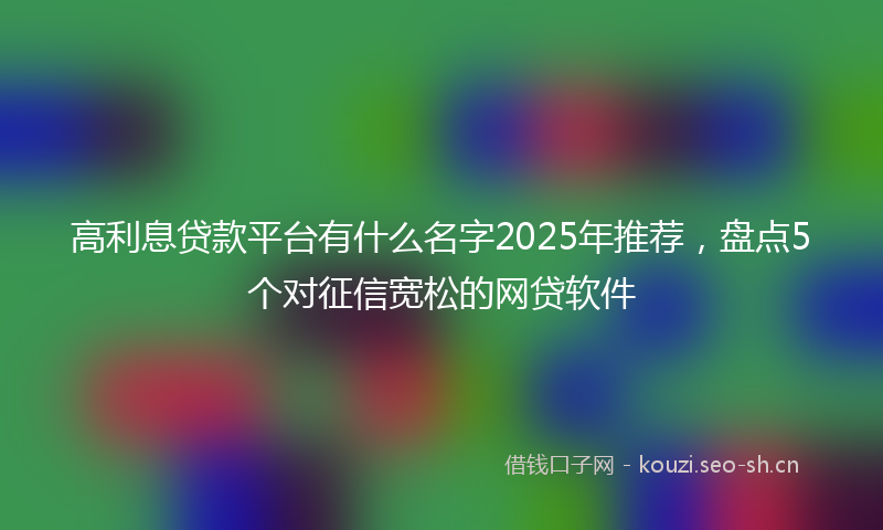 高利息贷款平台有什么名字2025年推荐,盘点5个对征信宽松的网贷软件