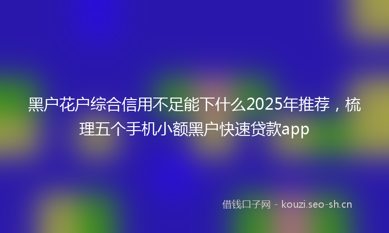 黑户花户综合信用不足能下什么2025年推荐，梳理五个手机小额黑户快速贷款app
