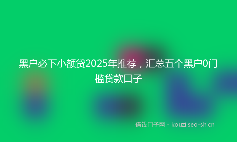 黑户必下小额贷2025年推荐，汇总五个黑户0门槛贷款口子