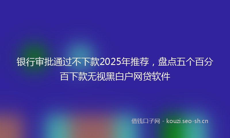 银行审批通过不下款2025年推荐，盘点五个百分百下款无视黑白户网贷软件