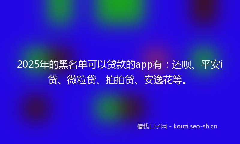 2025年的黑名单可以贷款的app有：还呗、平安i贷、微粒贷、拍拍贷、安逸花等。