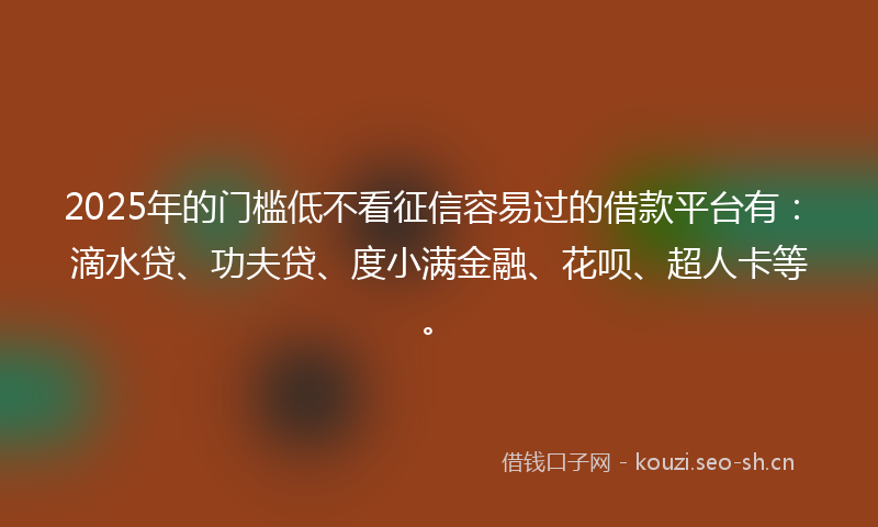 2025年的门槛低不看征信容易过的借款平台有：滴水贷、功夫贷、度小满金融、花呗、超人卡等。