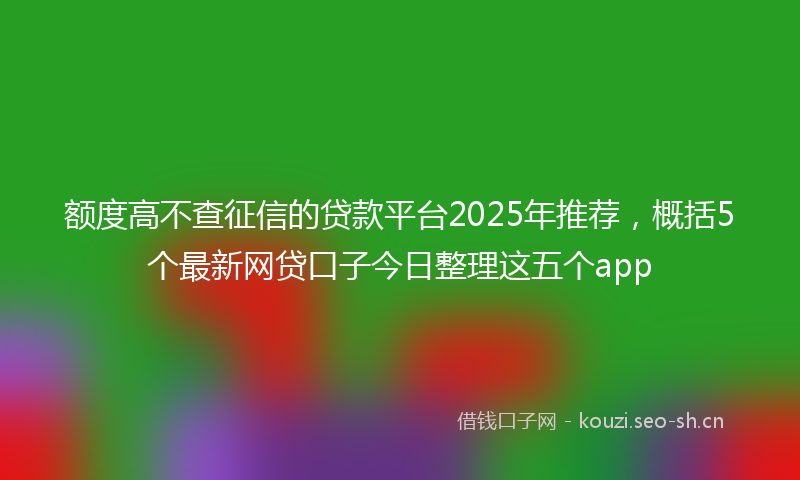 额度高不查征信的贷款平台2025年推荐，概括5个最新网贷口子今日整理这五个app