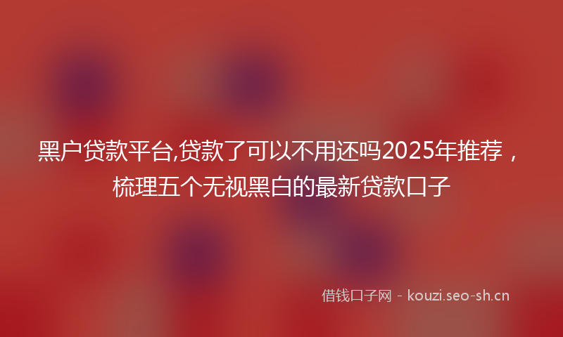 黑户贷款平台,贷款了可以不用还吗2025年推荐，梳理五个无视黑白的最新贷款口子