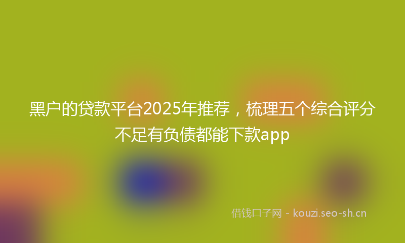 黑户的贷款平台2025年推荐，梳理五个综合评分不足有负债都能下款app