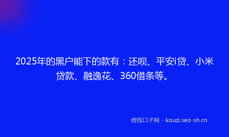 2025年的黑户能下的款有：还呗、平安i贷、小米贷款、融逸花、360借条等。