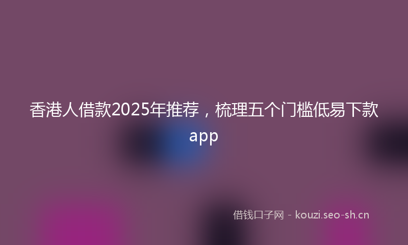 香港人借款2025年推荐，梳理五个门槛低易下款app