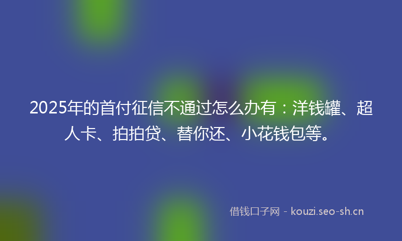 2025年的首付征信不通过怎么办有：洋钱罐、超人卡、拍拍贷、替你还、小花钱包等。