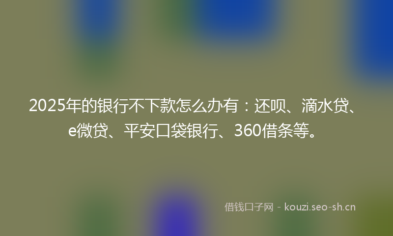 2025年的银行不下款怎么办有：还呗、滴水贷、e微贷、平安口袋银行、360借条等。