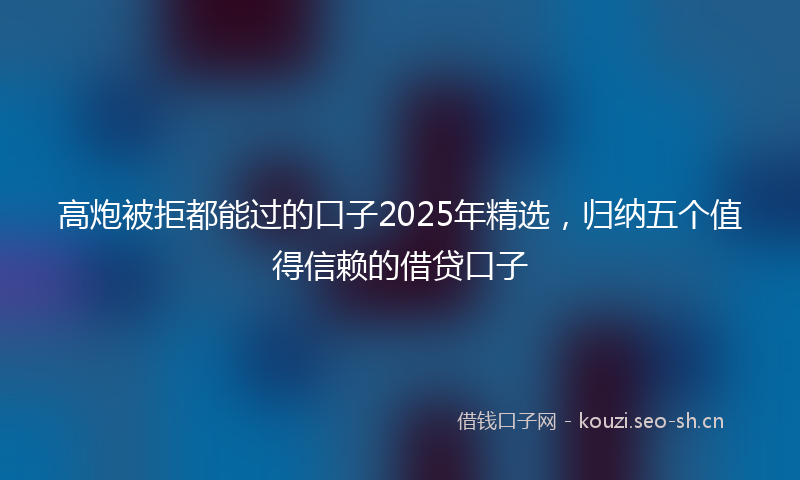 高炮被拒都能过的口子2025年精选，归纳五个值得信赖的借贷口子