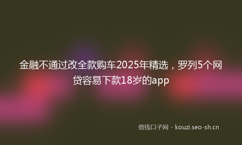 金融不通过改全款购车2025年精选，罗列5个网贷容易下款18岁的app