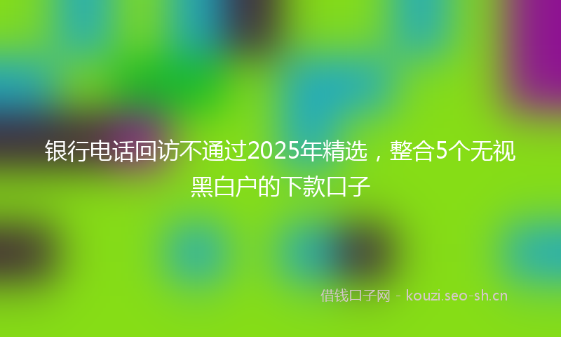 银行电话回访不通过2025年精选，整合5个无视黑白户的下款口子