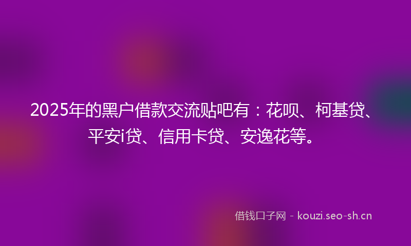 2025年的黑户借款交流贴吧有:花呗、柯基贷、平安i贷、信用卡贷、安逸花等。