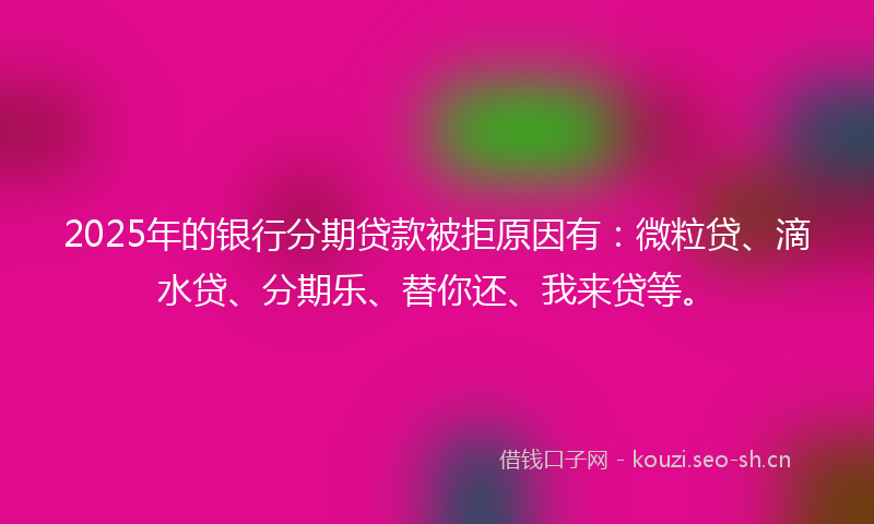 2025年的银行分期贷款被拒原因有：微粒贷、滴水贷、分期乐、替你还、我来贷等。