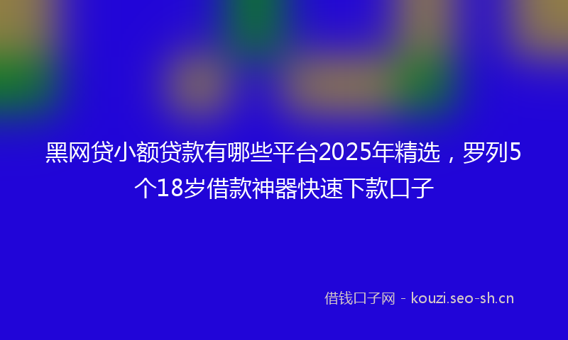 黑网贷小额贷款有哪些平台2025年精选，罗列5个18岁借款神器快速下款口子