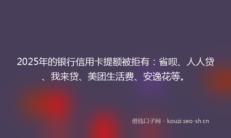 2025年的银行信用卡提额被拒有:省呗、人人贷、我来贷、美团生活费、安逸花等。
