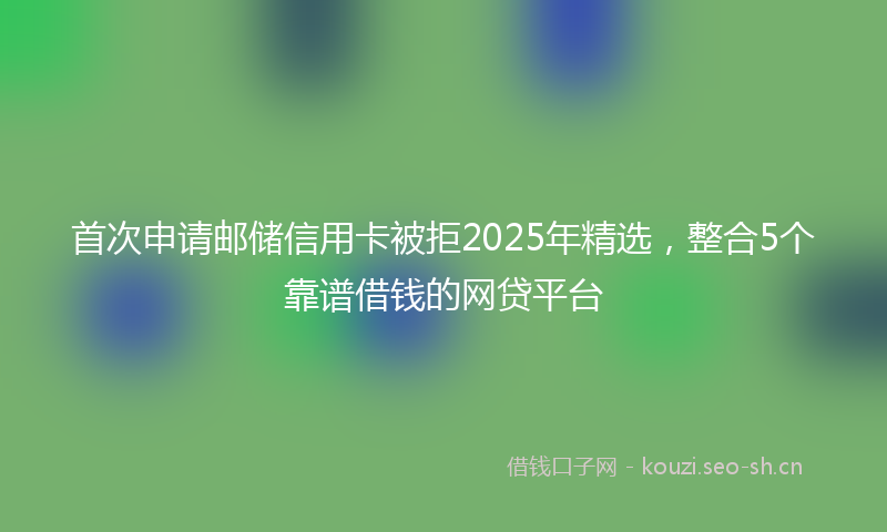 首次申请邮储信用卡被拒2025年精选，整合5个靠谱借钱的网贷平台