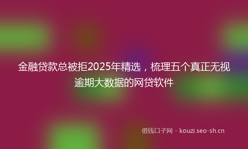 金融贷款总被拒2025年精选，梳理五个真正无视逾期大数据的网贷软件