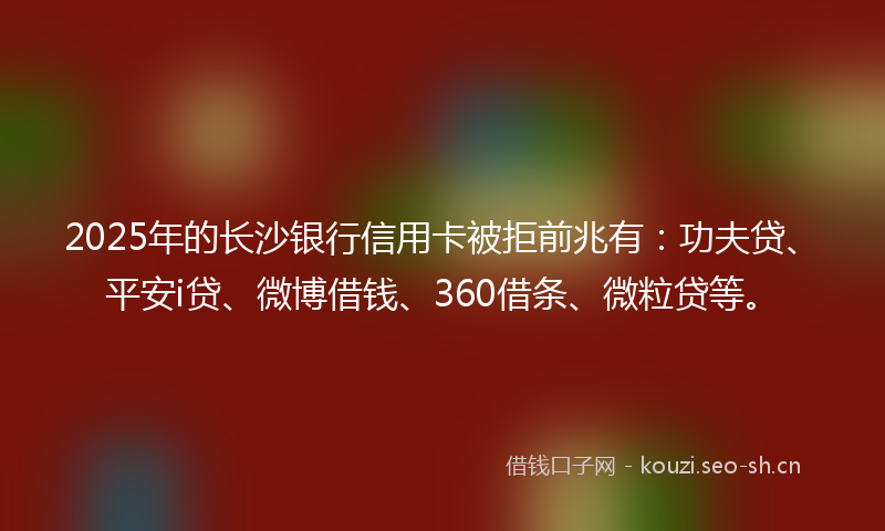 2025年的长沙银行信用卡被拒前兆有：功夫贷、平安i贷、微博借钱、360借条、微粒贷等。