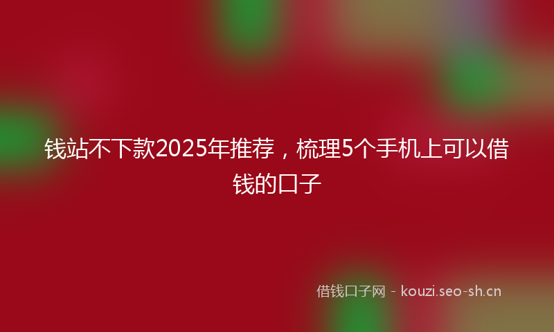 钱站不下款2025年推荐，梳理5个手机上可以借钱的口子