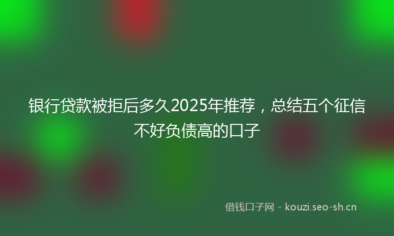银行贷款被拒后多久2025年推荐，总结五个征信不好负债高的口子