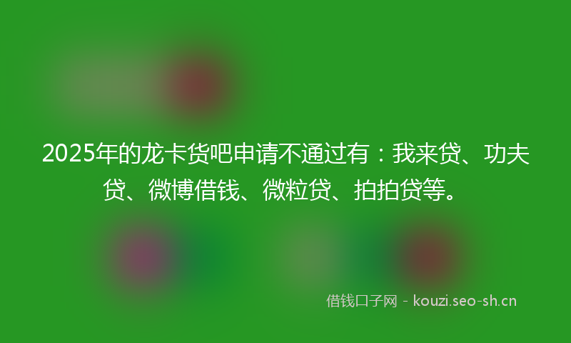 2025年的龙卡货吧申请不通过有：我来贷、功夫贷、微博借钱、微粒贷、拍拍贷等。