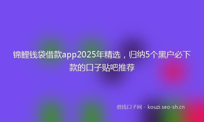 锦鲤钱袋借款app2025年精选，归纳5个黑户必下款的口子贴吧推荐