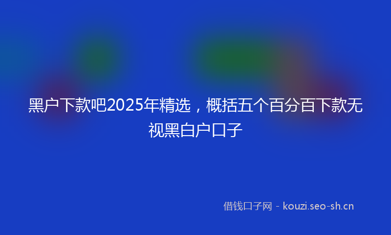 黑户下款吧2025年精选,概括五个百分百下款无视黑白户口子