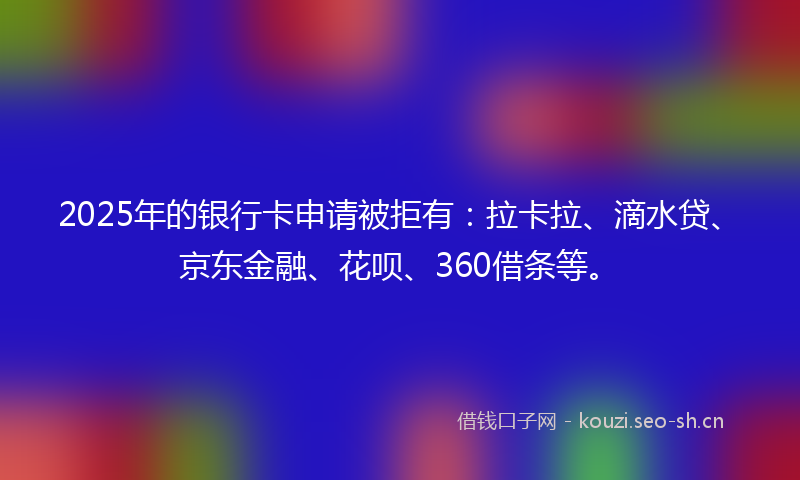 2025年的银行卡申请被拒有：拉卡拉、滴水贷、京东金融、花呗、360借条等。