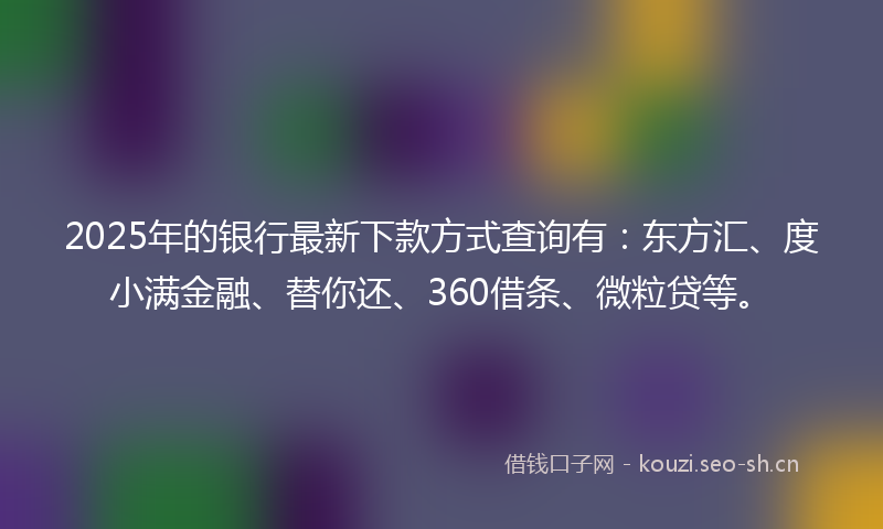 2025年的银行最新下款方式查询有：东方汇、度小满金融、替你还、360借条、微粒贷等。