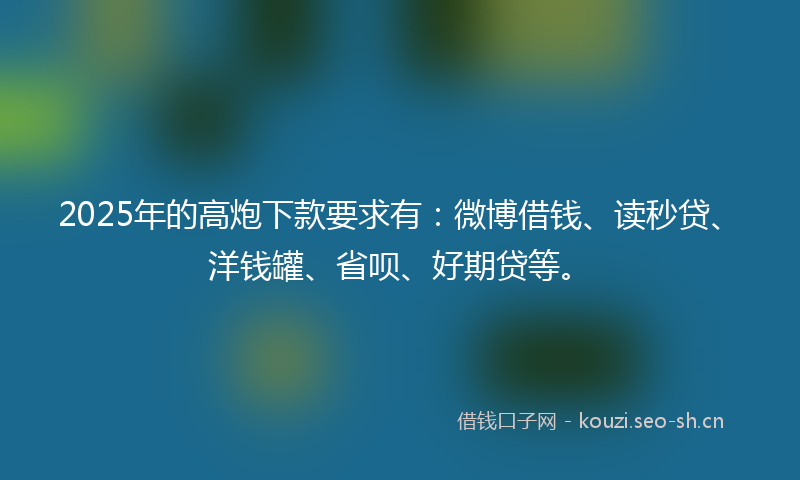 2025年的高炮下款要求有：微博借钱、读秒贷、洋钱罐、省呗、好期贷等。