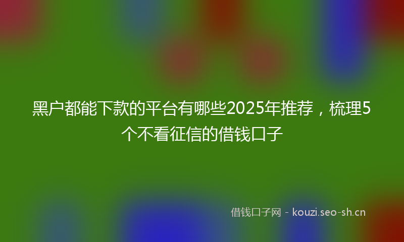 黑户都能下款的平台有哪些2025年推荐，梳理5个不看征信的借钱口子