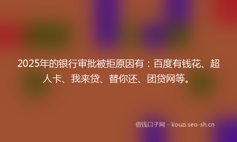 2025年的银行审批被拒原因有：百度有钱花、超人卡、我来贷、替你还、团贷网等。