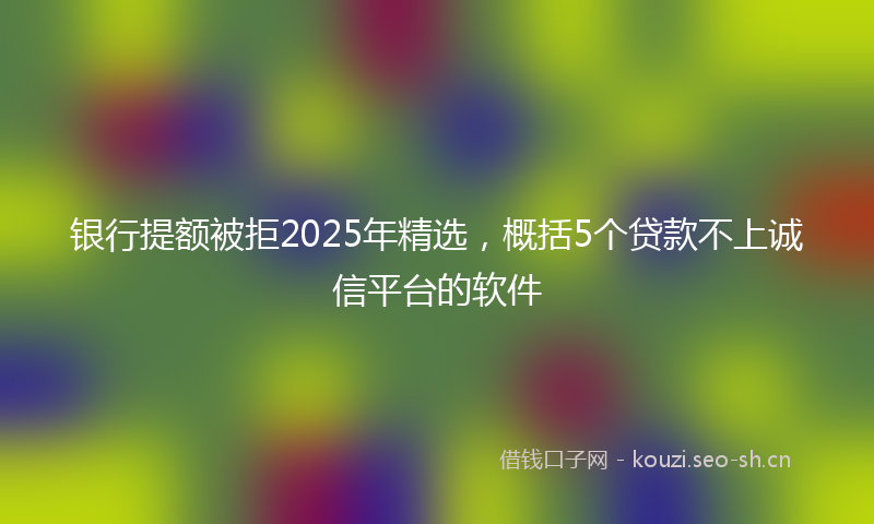 银行提额被拒2025年精选，概括5个贷款不上诚信平台的软件