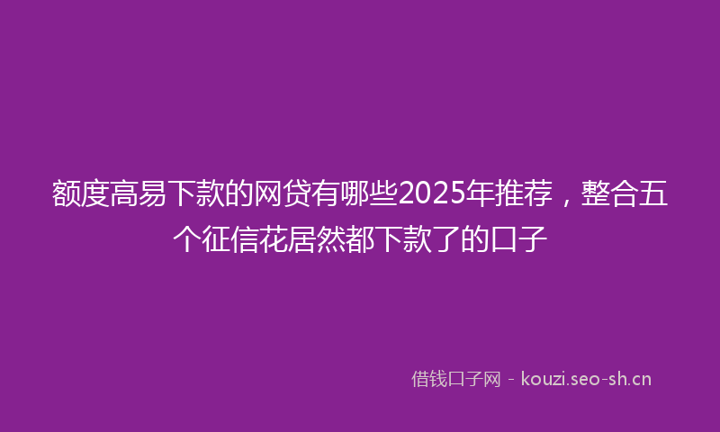 额度高易下款的网贷有哪些2025年推荐，整合五个征信花居然都下款了的口子