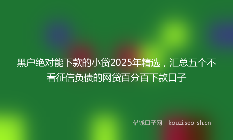黑户绝对能下款的小贷2025年精选，汇总五个不看征信负债的网贷百分百下款口子