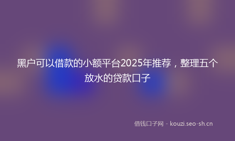 黑户可以借款的小额平台2025年推荐，整理五个放水的贷款口子
