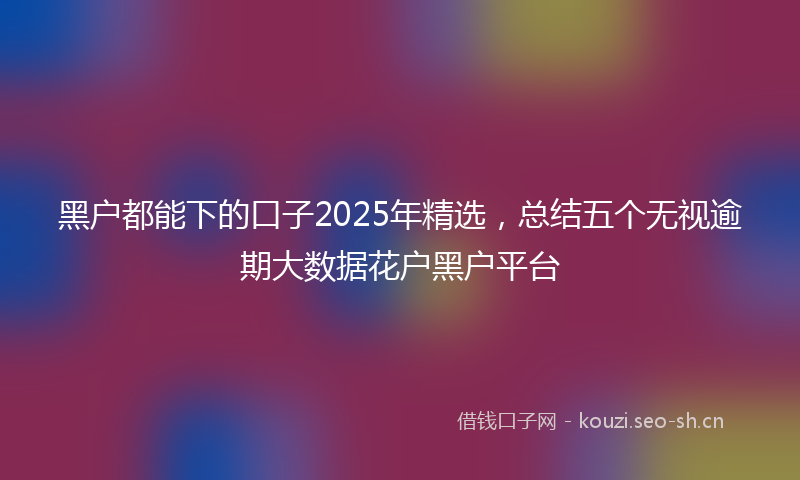 黑户都能下的口子2025年精选，总结五个无视逾期大数据花户黑户平台