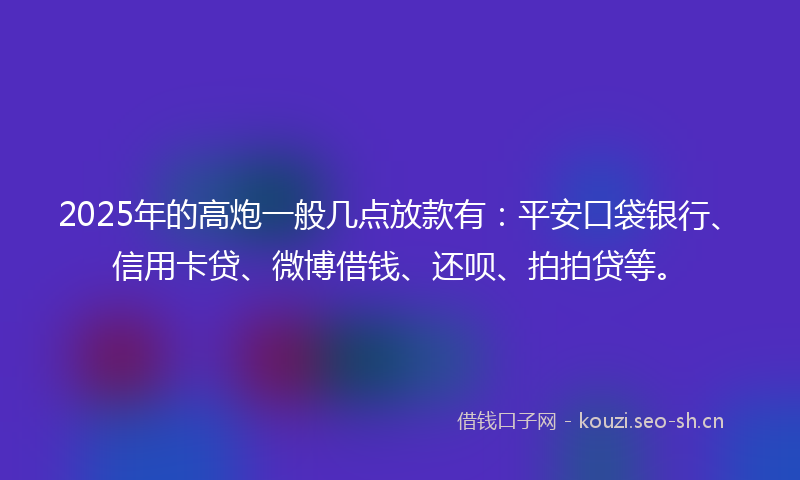 2025年的高炮一般几点放款有：平安口袋银行、信用卡贷、微博借钱、还呗、拍拍贷等。