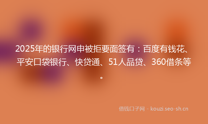2025年的银行网申被拒要面签有：百度有钱花、平安口袋银行、快贷通、51人品贷、360借条等。
