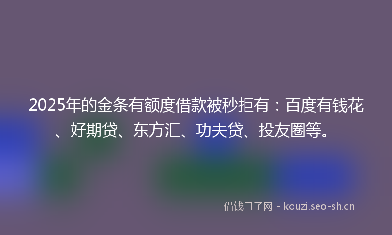 2025年的金条有额度借款被秒拒有：百度有钱花、好期贷、东方汇、功夫贷、投友圈等。