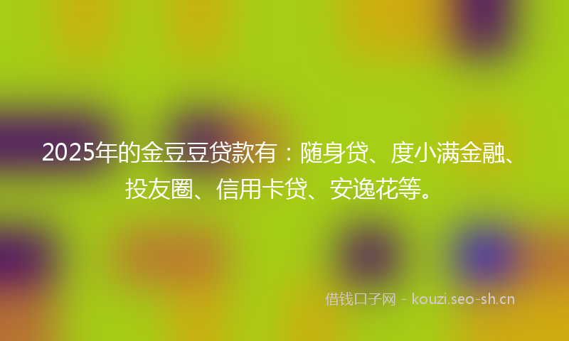 2025年的金豆豆贷款有：随身贷、度小满金融、投友圈、信用卡贷、安逸花等。