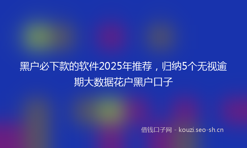 黑户必下款的软件2025年推荐，归纳5个无视逾期大数据花户黑户口子