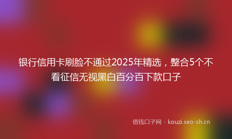银行信用卡刷脸不通过2025年精选，整合5个不看征信无视黑白百分百下款口子